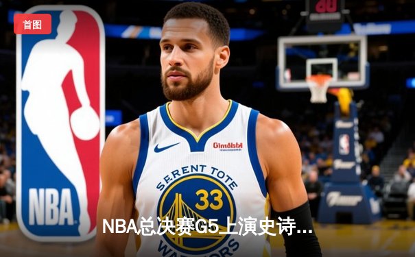 NBA总决赛G5上演史诗逆转，凯尔特人险胜勇士夺赛点