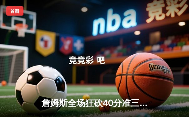 詹姆斯全场狂砍40分准三双，湖人加时险胜勇士延续连胜