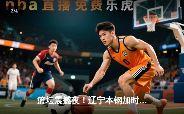 篮坛震撼夜！辽宁本钢加时逆转广东宏远，张镇麟35分创生涯新高 - 2